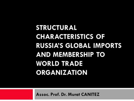 STRUCTURAL CHARACTERISTICS OF RUSSIAS GLOBAL IMPORTS AND MEMBERSHIP TO WORLD TRADE ORGANIZATION Assoc. Prof. Dr. Murat CANITEZ.