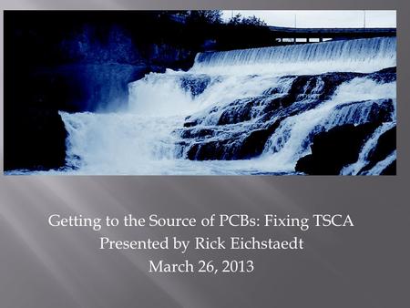 Getting to the Source of PCBs: Fixing TSCA Presented by Rick Eichstaedt March 26, 2013.