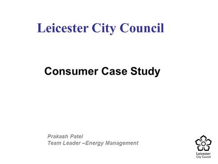 Consumer Case Study Leicester City Council Prakash Patel Team Leader –Energy Management.