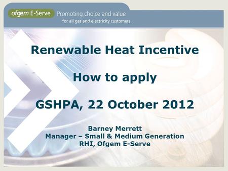Renewable Heat Incentive How to apply GSHPA, 22 October 2012 Barney Merrett Manager – Small & Medium Generation RHI, Ofgem E-Serve.