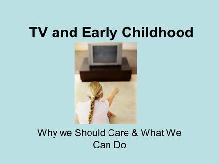 TV and Early Childhood Why we Should Care & What We Can Do.