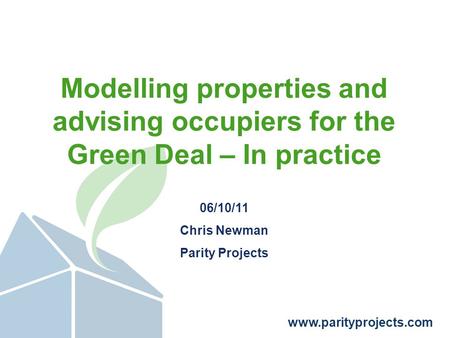 Www.parityprojects.com Modelling properties and advising occupiers for the Green Deal – In practice 06/10/11 Chris Newman Parity Projects.