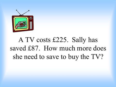 A TV costs £225. Sally has saved £87. How much more does she need to save to buy the TV?