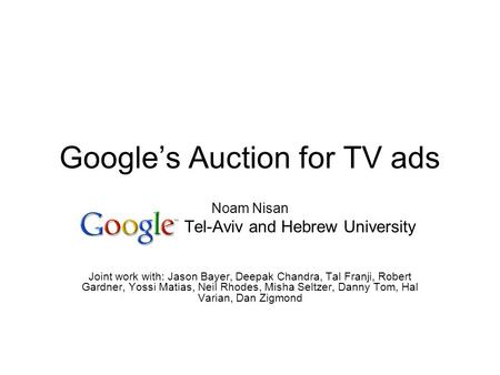 Googles Auction for TV ads Noam Nisan Tel-Aviv and Hebrew University Joint work with: Jason Bayer, Deepak Chandra, Tal Franji, Robert Gardner, Yossi Matias,