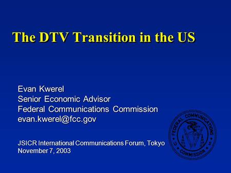 The DTV Transition in the US Evan Kwerel Senior Economic Advisor Federal Communications Commission JSICR International Communications.