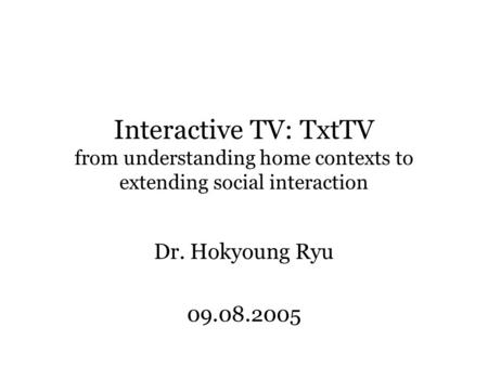 Interactive TV: TxtTV from understanding home contexts to extending social interaction Dr. Hokyoung Ryu 09.08.2005.