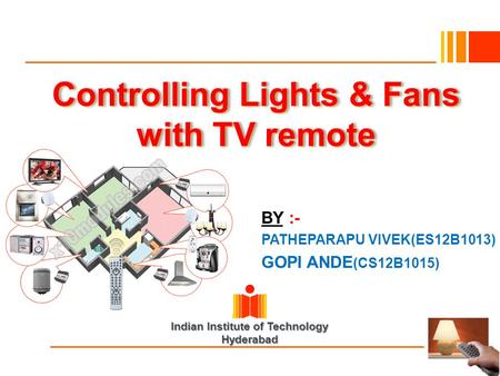 Indian Institute of Technology Hyderabad Controlling Lights & Fans with TV remote BY :- PATHEPARAPU VIVEK(ES12B1013) GOPI ANDE (CS12B1015)