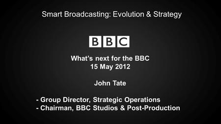 Smart Broadcasting: Evolution & Strategy Whats next for the BBC 15 May 2012 John Tate - Group Director, Strategic Operations - Chairman, BBC Studios &