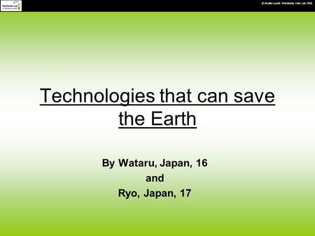 © Alcatel-Lucent Worldwide Teen Lab 2008 Technologies that can save the Earth By Wataru, Japan, 16 and Ryo, Japan, 17.