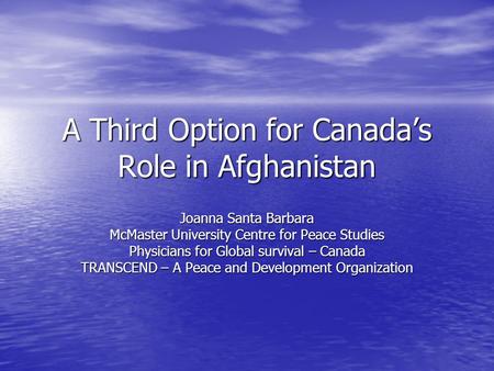 A Third Option for Canadas Role in Afghanistan Joanna Santa Barbara McMaster University Centre for Peace Studies Physicians for Global survival – Canada.