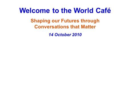 Welcome to the World Café Shaping our Futures through Conversations that Matter 14 October 2010.