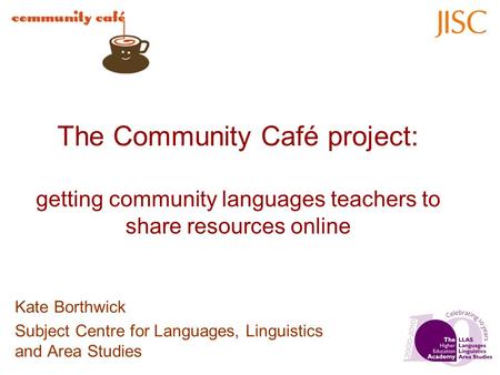 The Community Café project: getting community languages teachers to share resources online Kate Borthwick Subject Centre for Languages, Linguistics and.