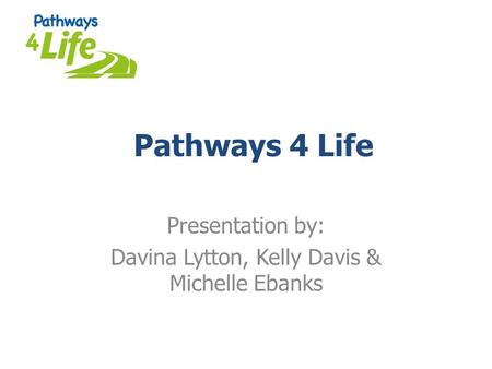 Pathways 4 Life Presentation by: Davina Lytton, Kelly Davis & Michelle Ebanks.