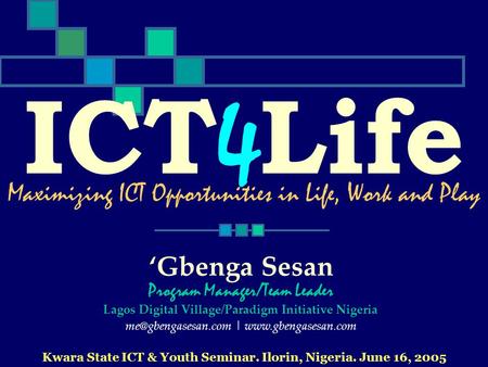 ICT 4 Life Kwara State ICT & Youth Seminar. Ilorin, Nigeria. June 16, 2005 Maximizing ICT Opportunities in Life, Work and Play Gbenga Sesan