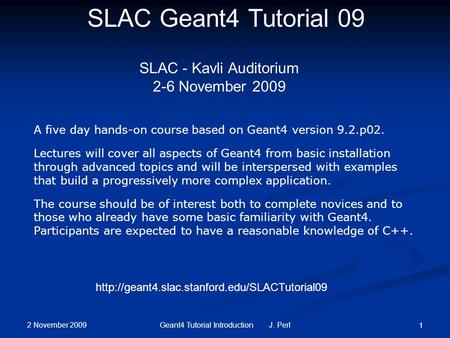 2 November 2009 Geant4 Tutorial Introduction J. Perl 1 SLAC Geant4 Tutorial 09 SLAC - Kavli Auditorium 2-6 November 2009 A five day hands-on course based.