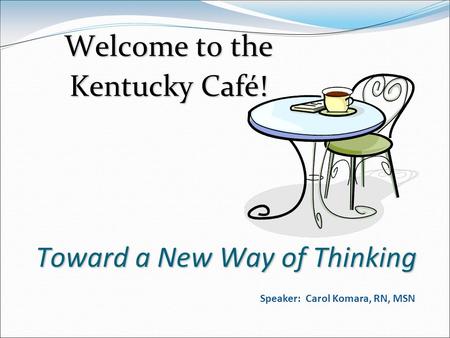 Toward a New Way of Thinking Welcome to the Kentucky Café! Speaker: Carol Komara, RN, MSN.