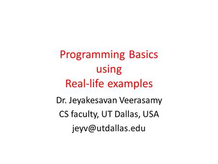 Programming Basics using Real-life examples Dr. Jeyakesavan Veerasamy CS faculty, UT Dallas, USA