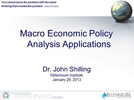 Macro Economic Policy Analysis Applications Dr. John Shilling Millennium Institute January 28, 2013 You cannot solve the problem with the same thinking.