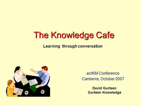 The Knowledge Cafe David Gurteen Gurteen Knowledge Learning through conversation actKM Conference Canberra, October 2007.