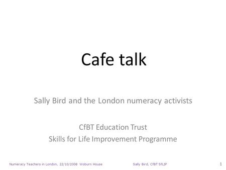 Numeracy Teachers in London, 22/10/2008 Woburn House Sally Bird, CfBT SfLIP 1 Cafe talk Sally Bird and the London numeracy activists CfBT Education Trust.