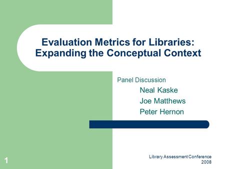 Library Assessment Conference 2008 1 Evaluation Metrics for Libraries: Expanding the Conceptual Context Panel Discussion Neal Kaske Joe Matthews Peter.