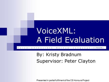 VoiceXML: A Field Evaluation By: Kristy Bradnum Supervisor: Peter Clayton Presented in partial fulfilment of the CS Honours Project.