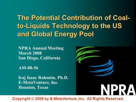 Copyright 2008 by E-MetaVenture, Inc. All Rights Reserved. The Potential Contribution of Coal- to-Liquids Technology to the US and Global Energy Pool NPRA.