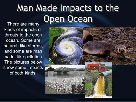 Man Made Impacts to the Open Ocean There are many kinds of impacts or threats to the open ocean. Some are natural, like storms, and some are man made,