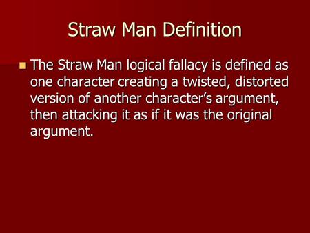 Straw Man Definition The Straw Man logical fallacy is defined as one character creating a twisted, distorted version of another character’s argument, then.