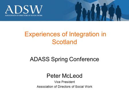 Experiences of Integration in Scotland ADASS Spring Conference Peter McLeod Vice President Association of Directors of Social Work.