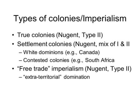 Types of colonies/Imperialism True colonies (Nugent, Type II) Settlement colonies (Nugent, mix of I & II –White dominions (e.g., Canada) –Contested colonies.