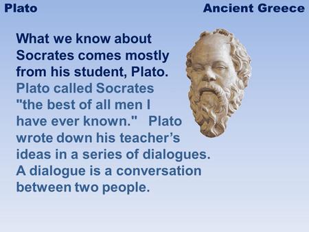 What we know about Socrates comes mostly from his student, Plato. Plato called Socrates the best of all men I have ever known. Plato wrote down his teachers.