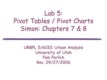 Lab 5: Pivot Tables / Pivot Charts Simon: Chapters 7 & 8 URBPL 5/6010: Urban Analysis University of Utah Pam Perlich Rev. 09/27/2006.
