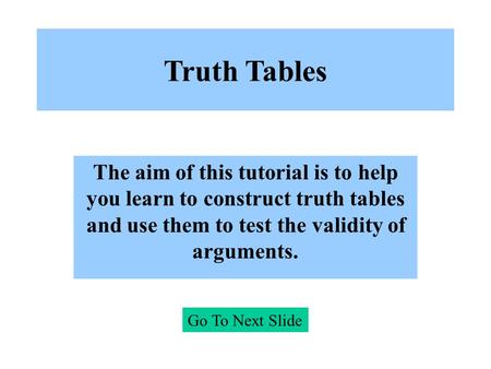 Truth Tables The aim of this tutorial is to help you learn to construct truth tables and use them to test the validity of arguments. Go To Next Slide.