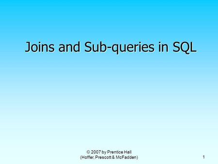 © 2007 by Prentice Hall (Hoffer, Prescott & McFadden) 1 Joins and Sub-queries in SQL.
