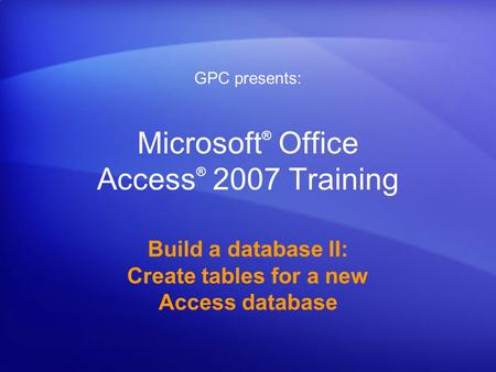 Microsoft ® Office Access ® 2007 Training Build a database II: Create tables for a new Access database GPC presents: