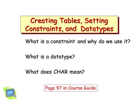 Creating Tables, Setting Constraints, and Datatypes What is a constraint and why do we use it? What is a datatype? What does CHAR mean? Page 97 in Course.