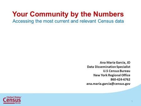 Your Community by the Numbers Accessing the most current and relevant Census data 1 Ana Maria Garcia, JD Data Dissemination Specialist U.S Census Bureau.