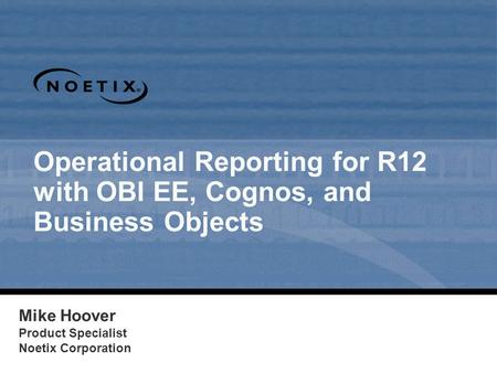 Operational Reporting for R12 with OBI EE, Cognos, and Business Objects Mike Hoover Product Specialist Noetix Corporation 1.
