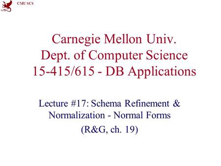 CMU SCS Carnegie Mellon Univ. Dept. of Computer Science 15-415/615 - DB Applications Lecture #17: Schema Refinement & Normalization - Normal Forms (R&G,