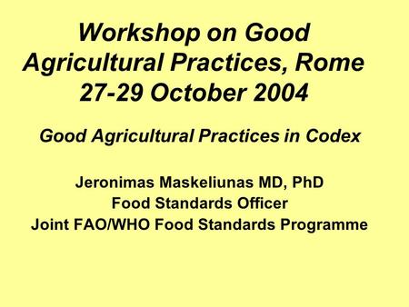 Workshop on Good Agricultural Practices, Rome 27-29 October 2004 Good Agricultural Practices in Codex Jeronimas Maskeliunas MD, PhD Food Standards Officer.