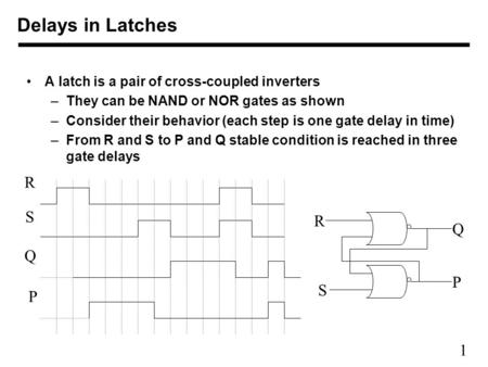 1 A latch is a pair of cross-coupled inverters –They can be NAND or NOR gates as shown –Consider their behavior (each step is one gate delay in time) –From.