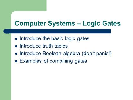 Computer Systems – Logic Gates Introduce the basic logic gates Introduce truth tables Introduce Boolean algebra (dont panic!) Examples of combining gates.