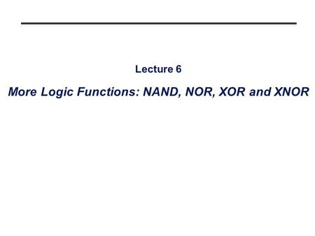 Lecture 6 More Logic Functions: NAND, NOR, XOR and XNOR