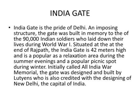 INDIA GATE India Gate is the pride of Delhi. An imposing structure, the gate was built in memory to the of the 90,000 Indian soldiers who laid down their.