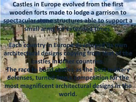 Castles in Europe evolved from the first wooden forts made to lodge a garrison to spectacular stone structures able to support a small army for extended.