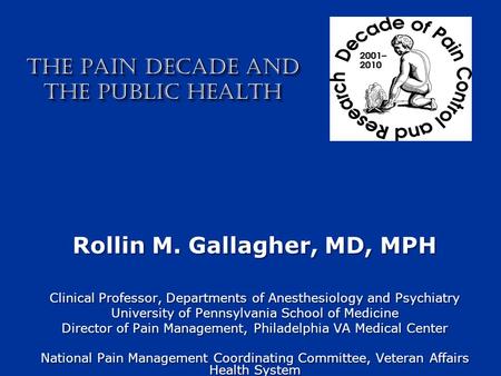 THE PAIN DECADE AND THE PUBLIC HEALTH Rollin M. Gallagher, MD, MPH Clinical Professor, Departments of Anesthesiology and Psychiatry University of Pennsylvania.