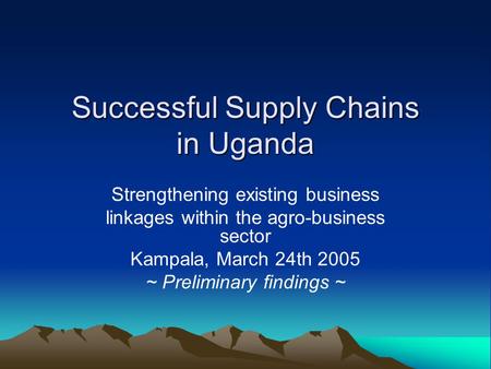 Successful Supply Chains in Uganda Strengthening existing business linkages within the agro-business sector Kampala, March 24th 2005 ~ Preliminary findings.