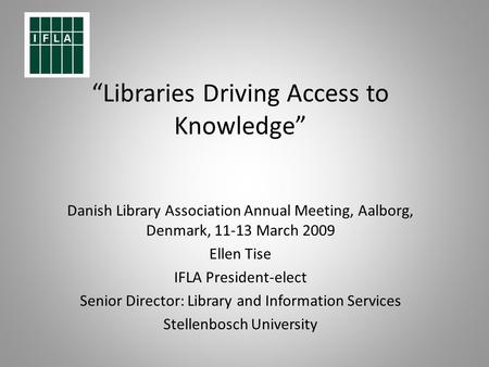 Libraries Driving Access to Knowledge Danish Library Association Annual Meeting, Aalborg, Denmark, 11-13 March 2009 Ellen Tise IFLA President-elect Senior.