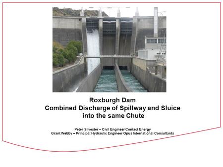 Roxburgh Dam Combined Discharge of Spillway and Sluice into the same Chute Peter Silvester – Civil Engineer Contact Energy Grant Webby – Principal Hydraulic.
